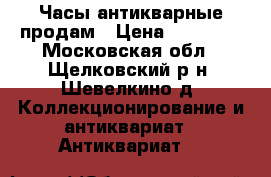 Часы антикварные продам › Цена ­ 30 000 - Московская обл., Щелковский р-н, Шевелкино д. Коллекционирование и антиквариат » Антиквариат   